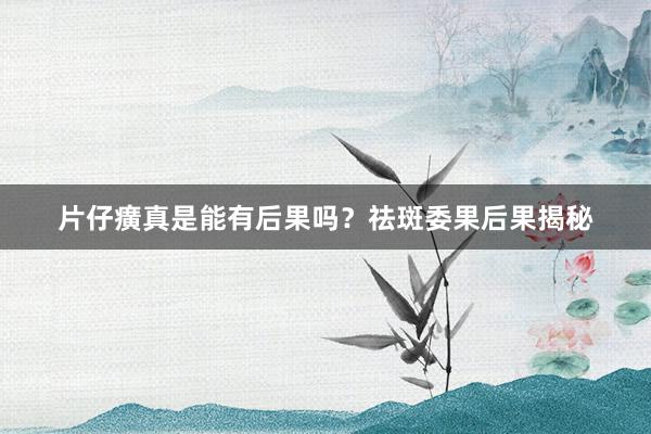 片仔癀真是能有后果吗？祛斑委果后果揭秘